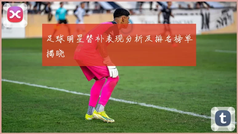 足球明星替补表现分析及排名榜单揭晓