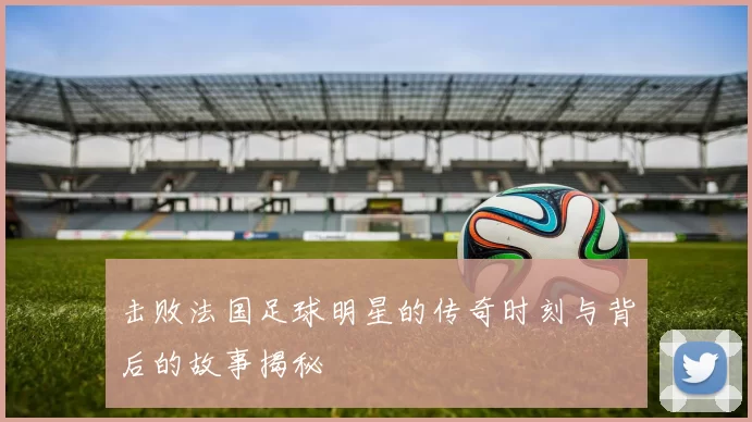 击败法国足球明星的传奇时刻与背后的故事揭秘