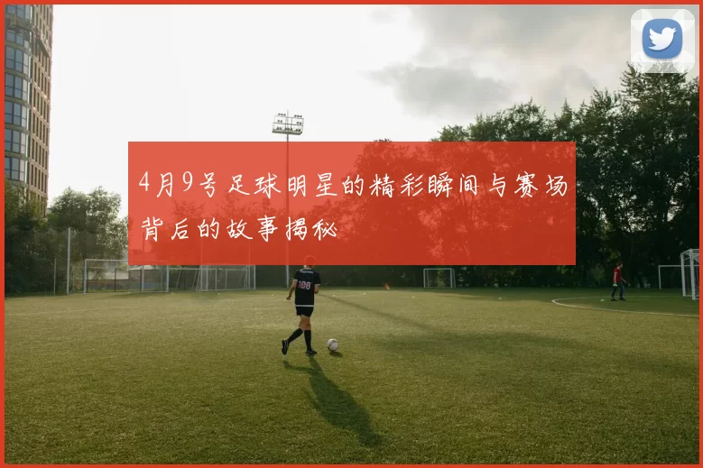 4月9号足球明星的精彩瞬间与赛场背后的故事揭秘