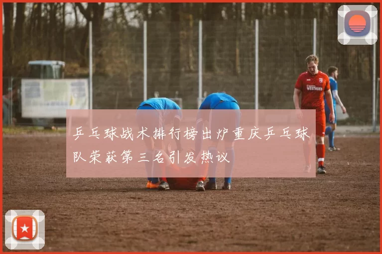 乒乓球战术排行榜出炉重庆乒乓球队荣获第三名引发热议