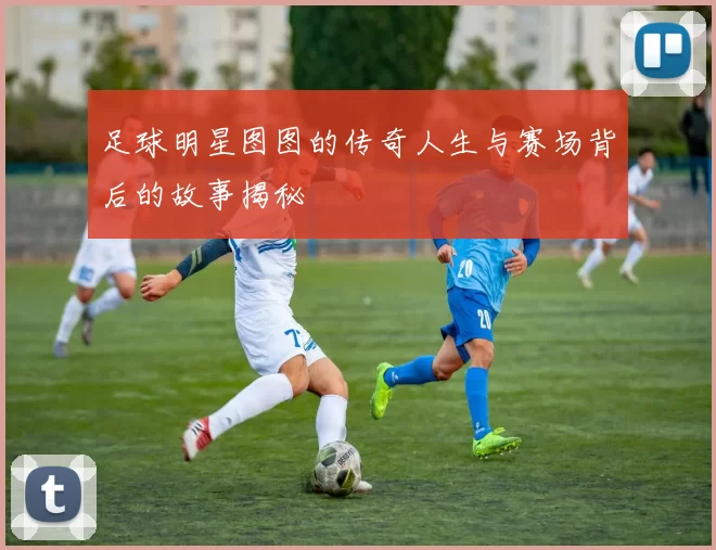 足球明星图图的传奇人生与赛场背后的故事揭秘