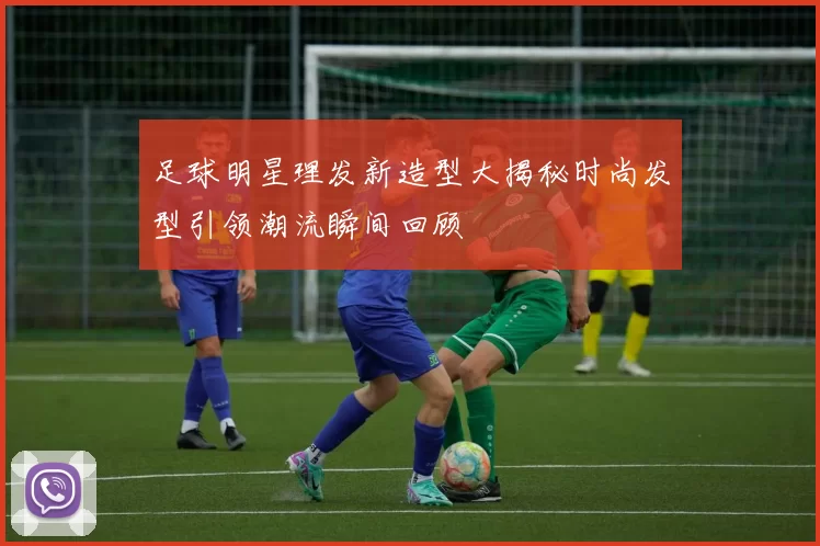 足球明星理发新造型大揭秘时尚发型引领潮流瞬间回顾