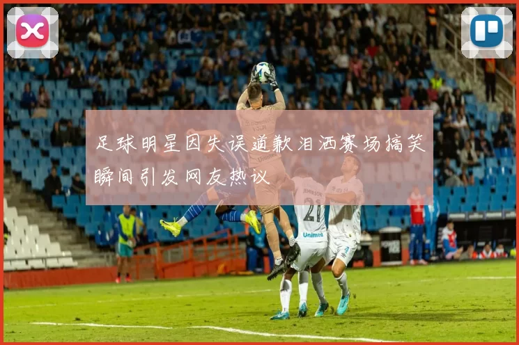 足球明星因失误道歉泪洒赛场搞笑瞬间引发网友热议