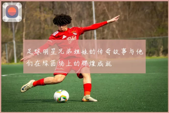 足球明星兄弟姐妹的传奇故事与他们在绿茵场上的辉煌成就