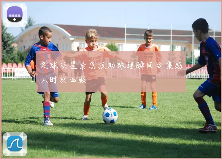 足球明星紧急救助球迷瞬间合集感人时刻回顾