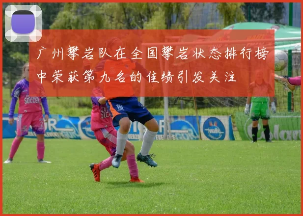 广州攀岩队在全国攀岩状态排行榜中荣获第九名的佳绩引发关注