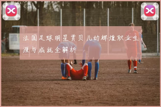 法国足球明星贾贝儿的辉煌职业生涯与成就全解析