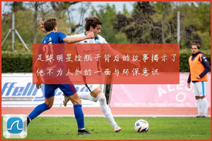 足球明星捡瓶子背后的故事揭示了他不为人知的一面与环保意识