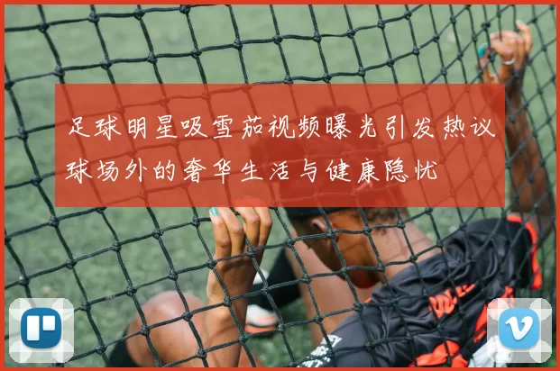 足球明星吸雪茄视频曝光引发热议球场外的奢华生活与健康隐忧