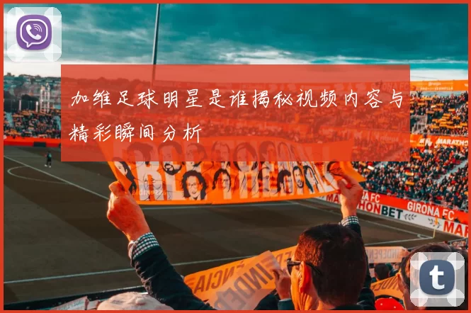 加维足球明星是谁揭秘视频内容与精彩瞬间分析