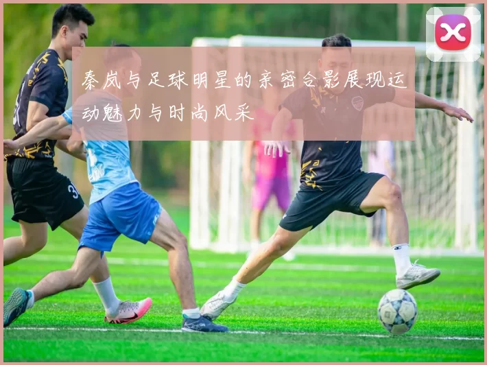 秦岚与足球明星的亲密合影展现运动魅力与时尚风采