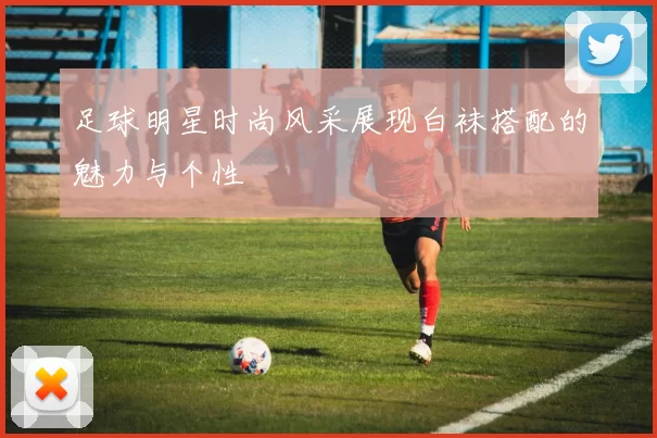足球明星时尚风采展现白袜搭配的魅力与个性