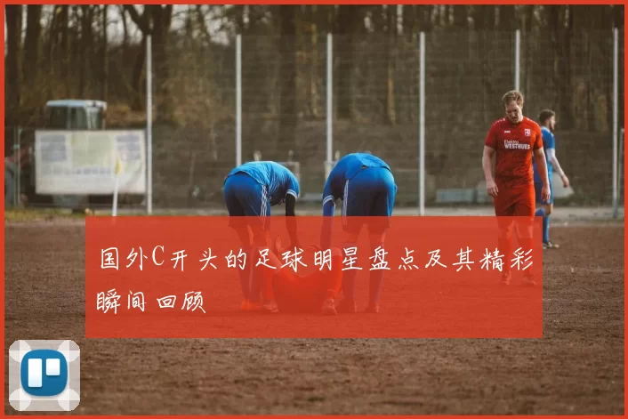 国外C开头的足球明星盘点及其精彩瞬间回顾