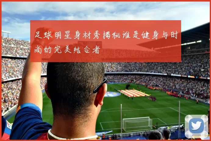 足球明星身材秀揭秘谁是健身与时尚的完美结合者
