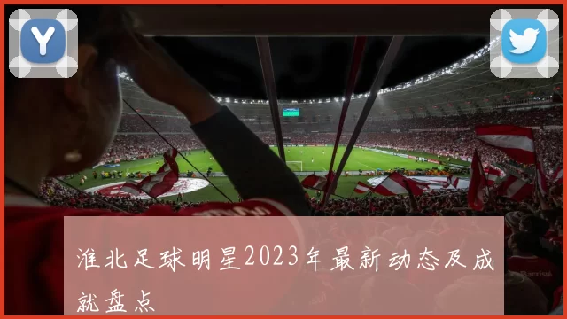 淮北足球明星2023年最新动态及成就盘点