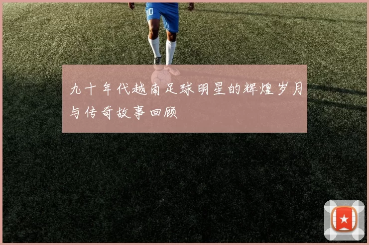 九十年代越南足球明星的辉煌岁月与传奇故事回顾