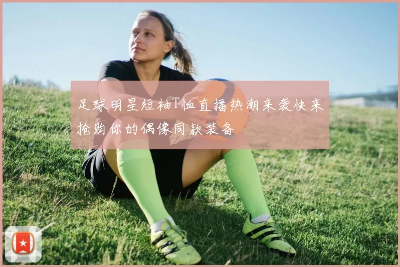 足球明星短袖T恤直播热潮来袭快来抢购你的偶像同款装备