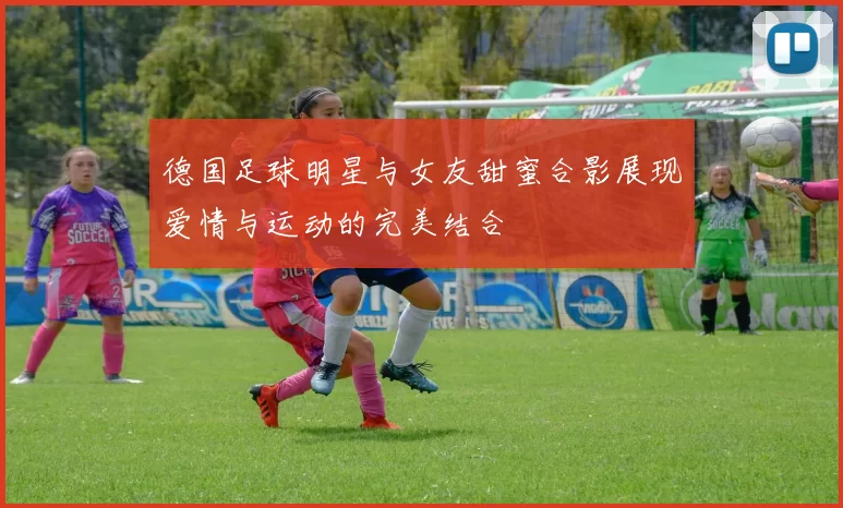 德国足球明星与女友甜蜜合影展现爱情与运动的完美结合