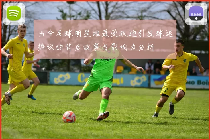 当今足球明星谁最受欢迎引发球迷热议的背后故事与影响力分析