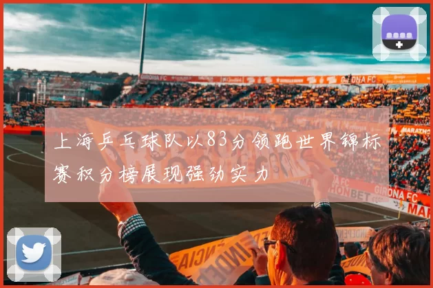 上海乒乓球队以83分领跑世界锦标赛积分榜展现强劲实力