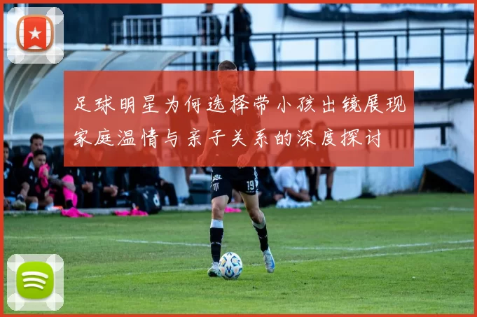 足球明星为何选择带小孩出镜展现家庭温情与亲子关系的深度探讨