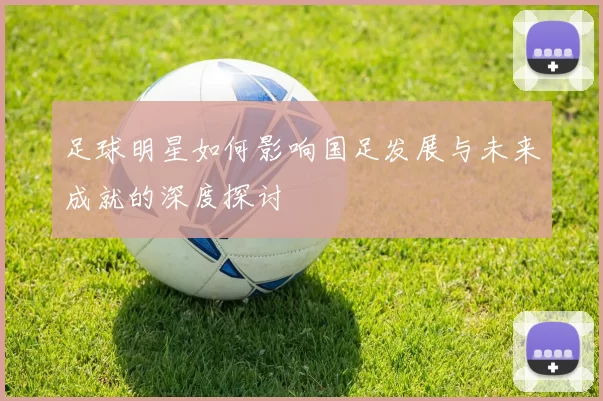足球明星如何影响国足发展与未来成就的深度探讨