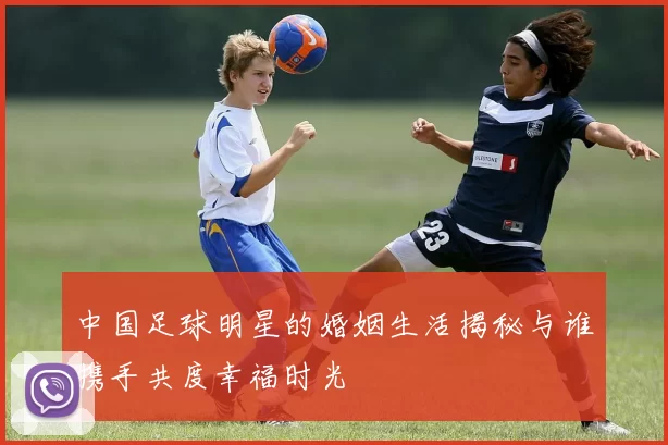 中国足球明星的婚姻生活揭秘与谁携手共度幸福时光