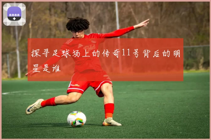 探寻足球场上的传奇11号背后的明星是谁