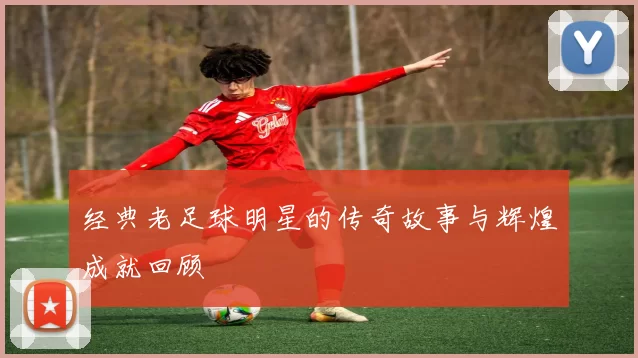 经典老足球明星的传奇故事与辉煌成就回顾