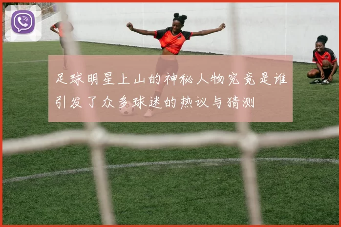足球明星上山的神秘人物究竟是谁引发了众多球迷的热议与猜测