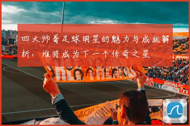 四大帅哥足球明星的魅力与成就解析，谁将成为下一个传奇之星