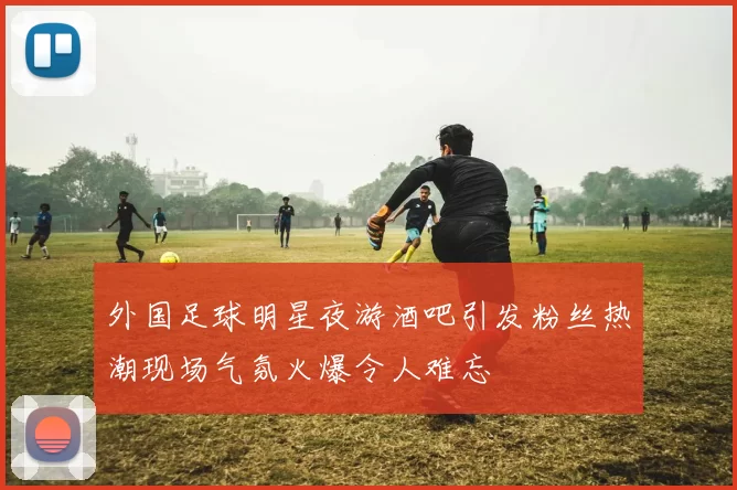 外国足球明星夜游酒吧引发粉丝热潮现场气氛火爆令人难忘