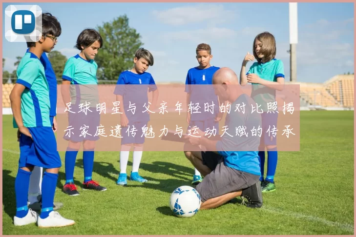 足球明星与父亲年轻时的对比照揭示家庭遗传魅力与运动天赋的传承之路