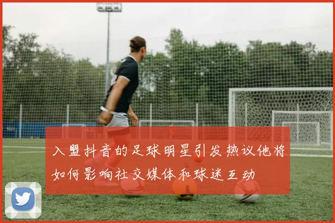 入盟抖音的足球明星引发热议他将如何影响社交媒体和球迷互动