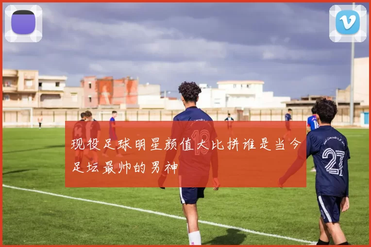 现役足球明星颜值大比拼谁是当今足坛最帅的男神