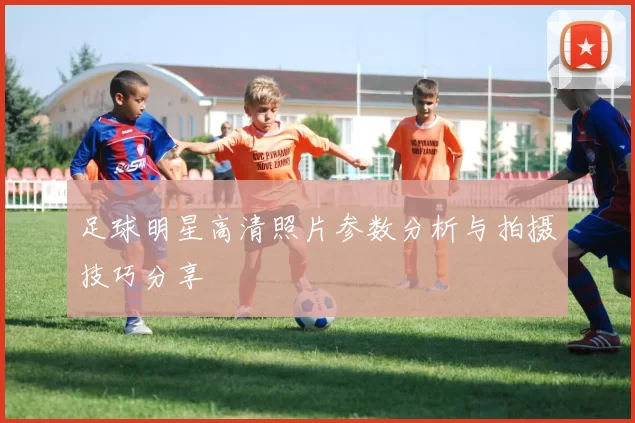 足球明星高清照片参数分析与拍摄技巧分享