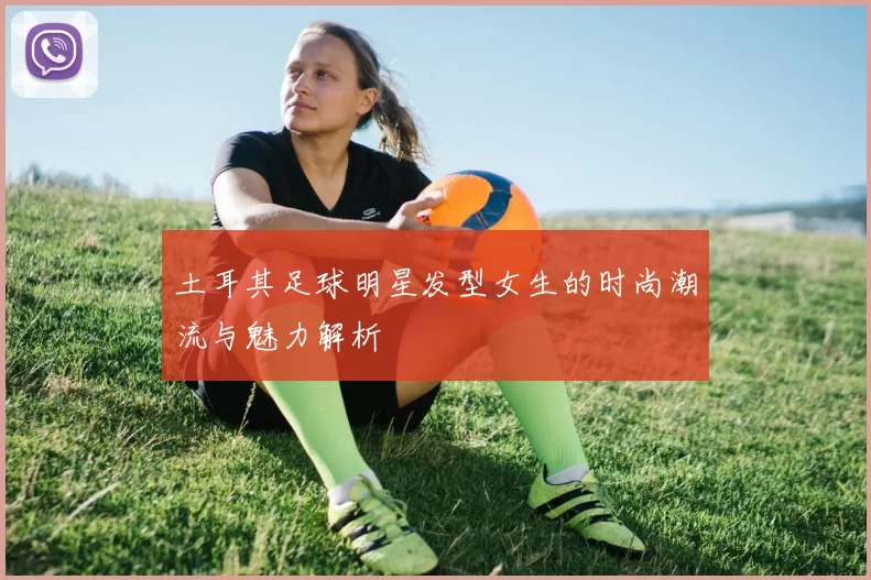 土耳其足球明星发型女生的时尚潮流与魅力解析