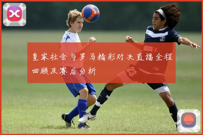 皇家社会与罗马精彩对决直播全程回顾及赛后分析