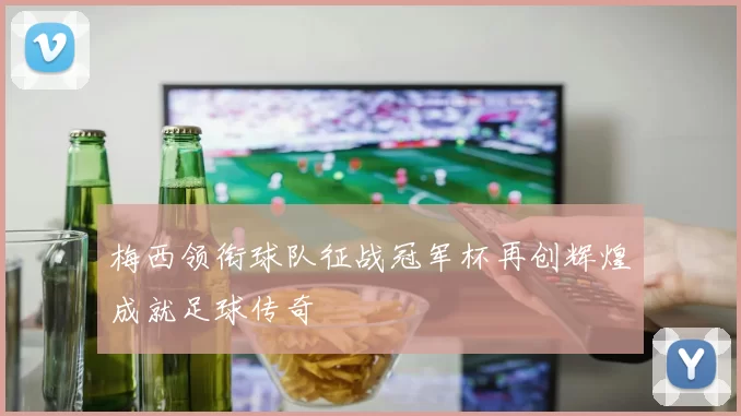 梅西领衔球队征战冠军杯再创辉煌成就足球传奇