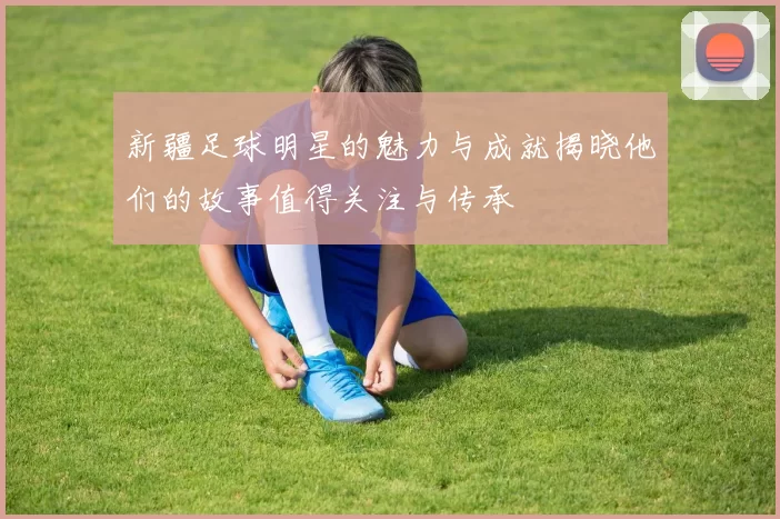 新疆足球明星的魅力与成就揭晓他们的故事值得关注与传承