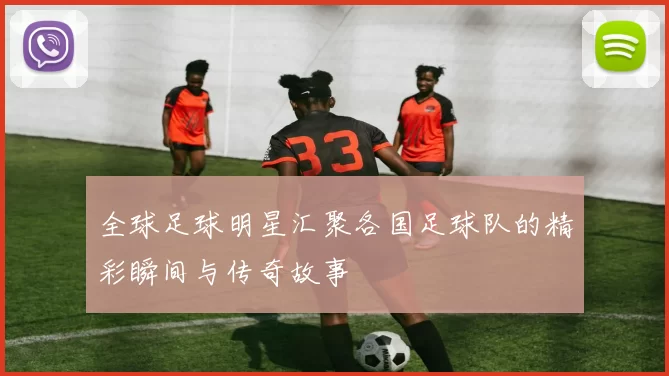 全球足球明星汇聚各国足球队的精彩瞬间与传奇故事