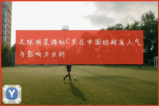 足球明星揭秘C罗在中国的超高人气与影响力分析