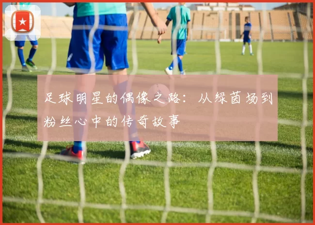 足球明星的偶像之路：从绿茵场到粉丝心中的传奇故事