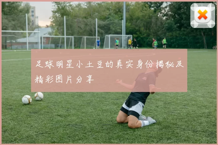 足球明星小土豆的真实身份揭秘及精彩图片分享