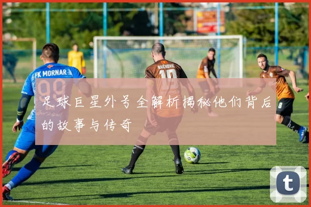 足球巨星外号全解析揭秘他们背后的故事与传奇
