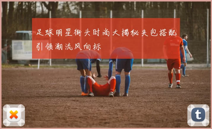 足球明星街头时尚大揭秘夹包搭配引领潮流风向标