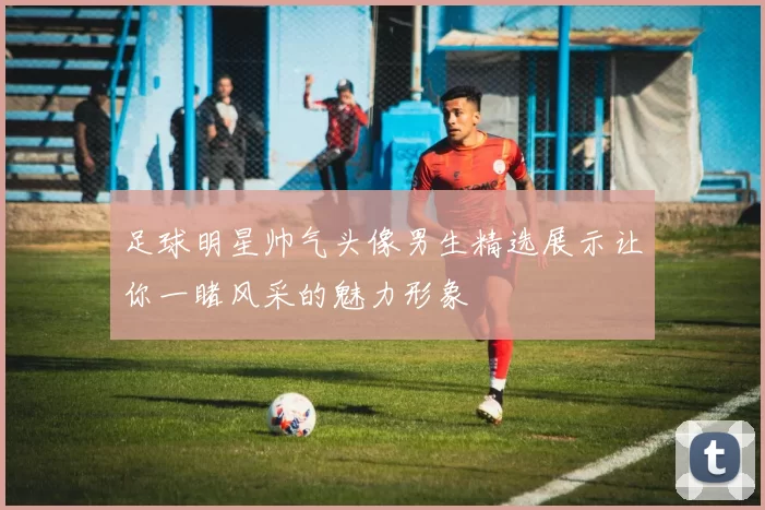 足球明星帅气头像男生精选展示让你一睹风采的魅力形象