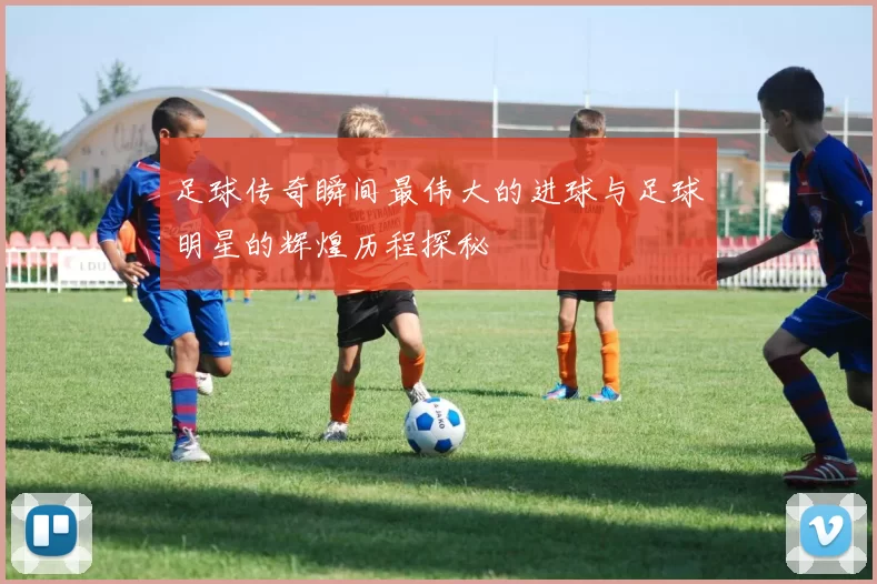 足球传奇瞬间最伟大的进球与足球明星的辉煌历程探秘