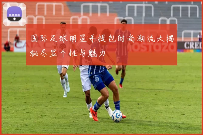 国际足球明星手提包时尚潮流大揭秘尽显个性与魅力
