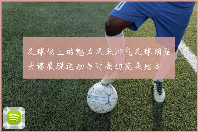 足球场上的魅力风采帅气足球明星头像展现运动与时尚的完美结合